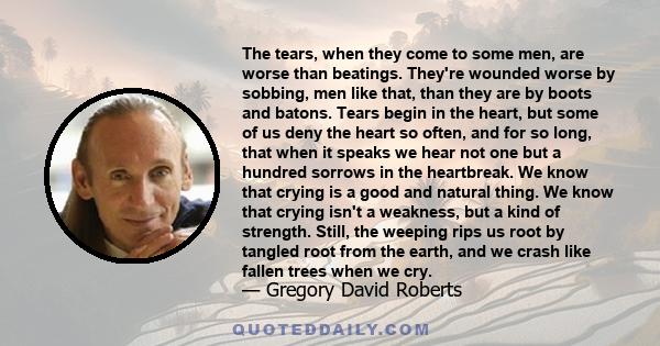 The tears, when they come to some men, are worse than beatings. They're wounded worse by sobbing, men like that, than they are by boots and batons. Tears begin in the heart, but some of us deny the heart so often, and