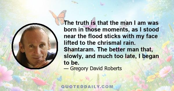 The truth is that the man I am was born in those moments, as I stood near the flood sticks with my face lifted to the chrismal rain. Shantaram. The better man that, slowly, and much too late, I began to be.