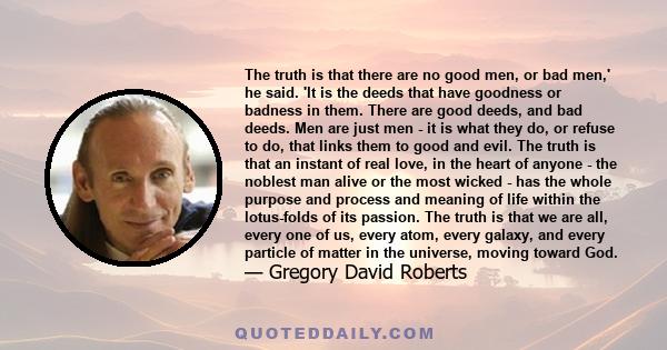 The truth is that there are no good men, or bad men,' he said. 'It is the deeds that have goodness or badness in them. There are good deeds, and bad deeds. Men are just men - it is what they do, or refuse to do, that