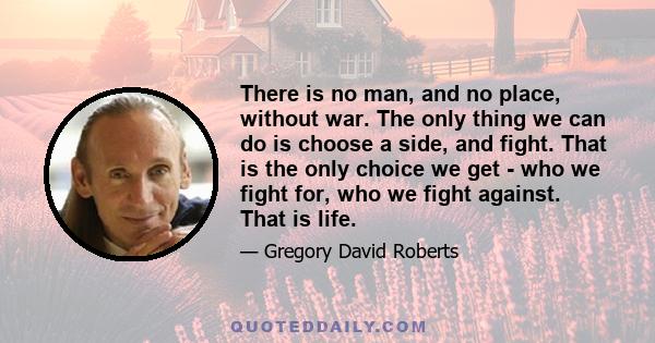 There is no man, and no place, without war. The only thing we can do is choose a side, and fight. That is the only choice we get - who we fight for, who we fight against. That is life.