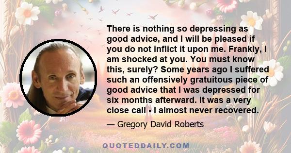 There is nothing so depressing as good advice, and I will be pleased if you do not inflict it upon me. Frankly, I am shocked at you. You must know this, surely? Some years ago I suffered such an offensively gratuitous