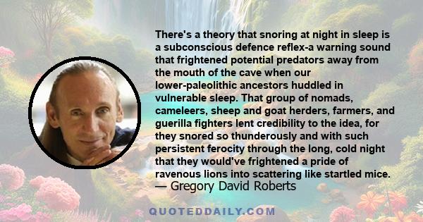 There's a theory that snoring at night in sleep is a subconscious defence reflex-a warning sound that frightened potential predators away from the mouth of the cave when our lower-paleolithic ancestors huddled in