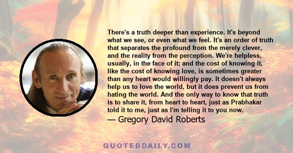 There's a truth deeper than experience. It's beyond what we see, or even what we feel. It's an order of truth that separates the profound from the merely clever, and the reality from the perception. We're helpless,