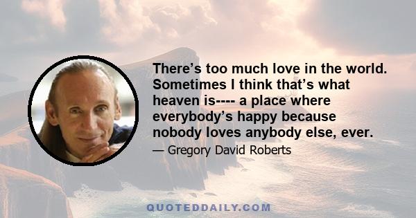 There’s too much love in the world. Sometimes I think that’s what heaven is---- a place where everybody’s happy because nobody loves anybody else, ever.