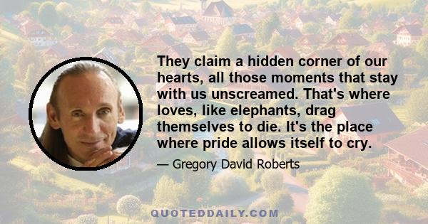 They claim a hidden corner of our hearts, all those moments that stay with us unscreamed. That's where loves, like elephants, drag themselves to die. It's the place where pride allows itself to cry.