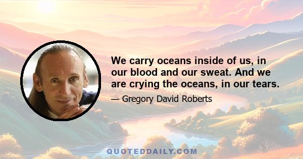 We carry oceans inside of us, in our blood and our sweat. And we are crying the oceans, in our tears.