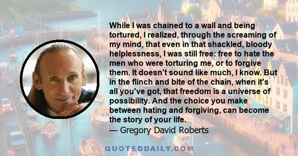 While I was chained to a wall and being tortured, I realized, through the screaming of my mind, that even in that shackled, bloody helplessness, I was still free: free to hate the men who were torturing me, or to