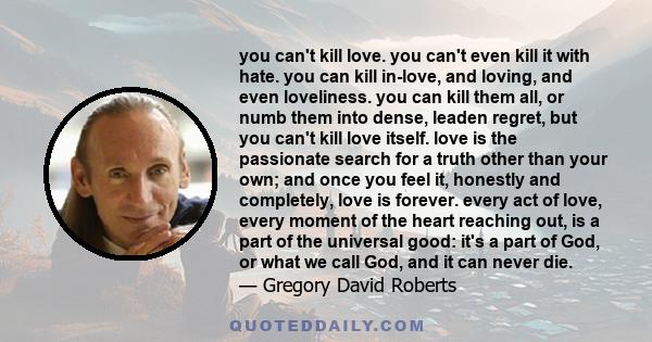 you can't kill love. you can't even kill it with hate. you can kill in-love, and loving, and even loveliness. you can kill them all, or numb them into dense, leaden regret, but you can't kill love itself. love is the