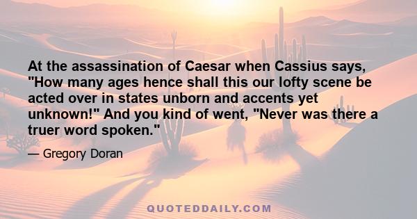 At the assassination of Caesar when Cassius says, How many ages hence shall this our lofty scene be acted over in states unborn and accents yet unknown! And you kind of went, Never was there a truer word spoken.