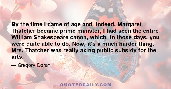 By the time I came of age and, indeed, Margaret Thatcher became prime minister, I had seen the entire William Shakespeare canon, which, in those days, you were quite able to do. Now, it's a much harder thing. Mrs.