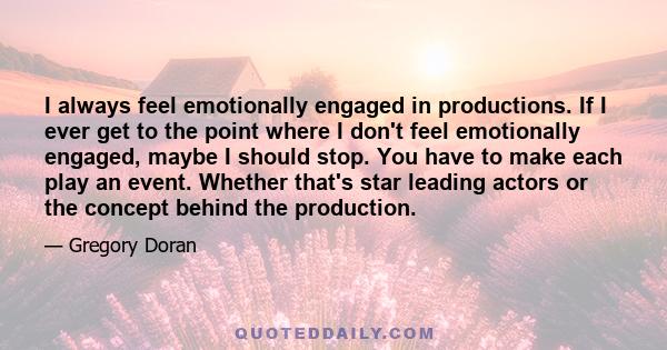 I always feel emotionally engaged in productions. If I ever get to the point where I don't feel emotionally engaged, maybe I should stop. You have to make each play an event. Whether that's star leading actors or the