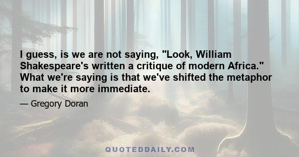 I guess, is we are not saying, Look, William Shakespeare's written a critique of modern Africa. What we're saying is that we've shifted the metaphor to make it more immediate.