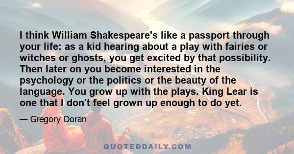 I think William Shakespeare's like a passport through your life: as a kid hearing about a play with fairies or witches or ghosts, you get excited by that possibility. Then later on you become interested in the