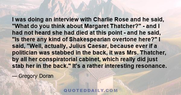 I was doing an interview with Charlie Rose and he said, What do you think about Margaret Thatcher? - and I had not heard she had died at this point - and he said, Is there any kind of Shakespearian overtone here? I