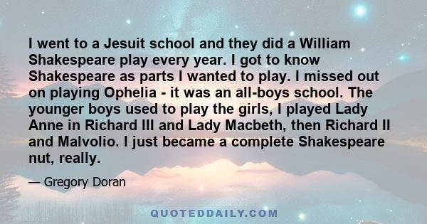 I went to a Jesuit school and they did a William Shakespeare play every year. I got to know Shakespeare as parts I wanted to play. I missed out on playing Ophelia - it was an all-boys school. The younger boys used to