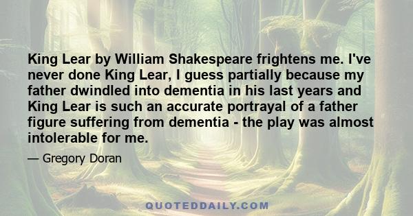 King Lear by William Shakespeare frightens me. I've never done King Lear, I guess partially because my father dwindled into dementia in his last years and King Lear is such an accurate portrayal of a father figure