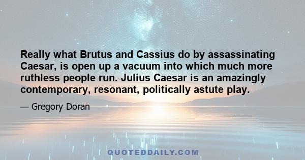 Really what Brutus and Cassius do by assassinating Caesar, is open up a vacuum into which much more ruthless people run. Julius Caesar is an amazingly contemporary, resonant, politically astute play.