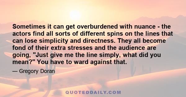 Sometimes it can get overburdened with nuance - the actors find all sorts of different spins on the lines that can lose simplicity and directness. They all become fond of their extra stresses and the audience are going, 