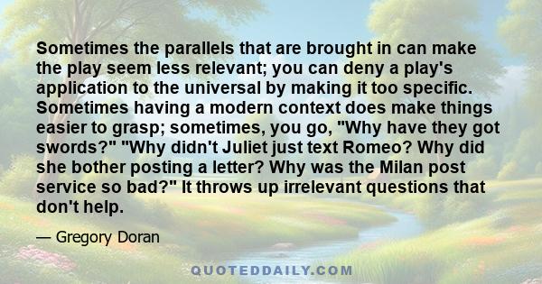 Sometimes the parallels that are brought in can make the play seem less relevant; you can deny a play's application to the universal by making it too specific. Sometimes having a modern context does make things easier