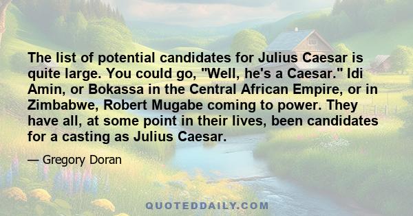 The list of potential candidates for Julius Caesar is quite large. You could go, Well, he's a Caesar. Idi Amin, or Bokassa in the Central African Empire, or in Zimbabwe, Robert Mugabe coming to power. They have all, at