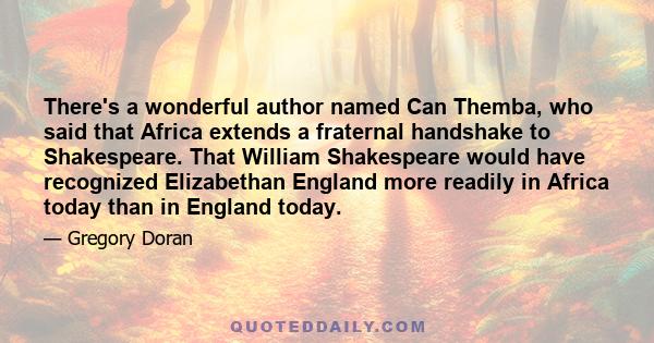 There's a wonderful author named Can Themba, who said that Africa extends a fraternal handshake to Shakespeare. That William Shakespeare would have recognized Elizabethan England more readily in Africa today than in