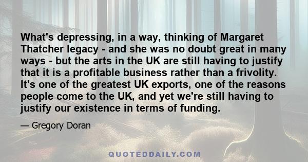 What's depressing, in a way, thinking of Margaret Thatcher legacy - and she was no doubt great in many ways - but the arts in the UK are still having to justify that it is a profitable business rather than a frivolity.