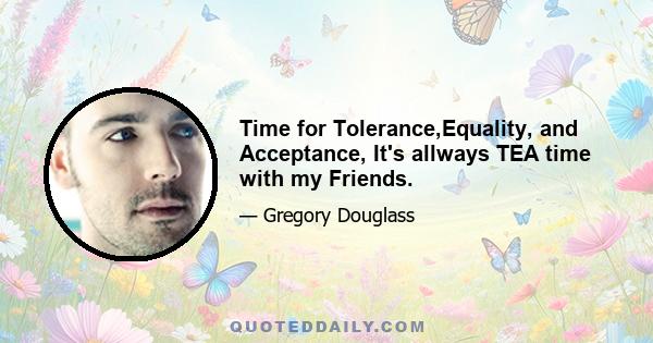 Time for Tolerance,Equality, and Acceptance, It's allways TEA time with my Friends.