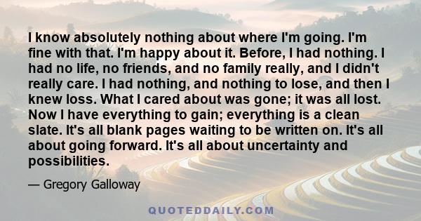 I know absolutely nothing about where I'm going. I'm fine with that. I'm happy about it. Before, I had nothing. I had no life, no friends, and no family really, and I didn't really care. I had nothing, and nothing to