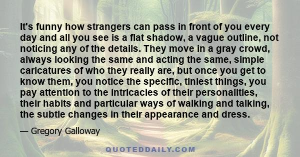 It's funny how strangers can pass in front of you every day and all you see is a flat shadow, a vague outline, not noticing any of the details. They move in a gray crowd, always looking the same and acting the same,