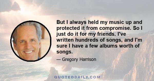 But I always held my music up and protected it from compromise. So I just do it for my friends. I've written hundreds of songs, and I'm sure I have a few albums worth of songs.