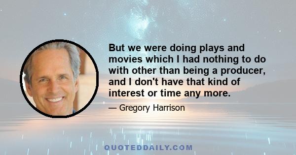 But we were doing plays and movies which I had nothing to do with other than being a producer, and I don't have that kind of interest or time any more.