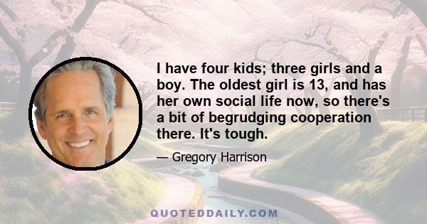 I have four kids; three girls and a boy. The oldest girl is 13, and has her own social life now, so there's a bit of begrudging cooperation there. It's tough.