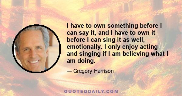 I have to own something before I can say it, and I have to own it before I can sing it as well, emotionally. I only enjoy acting and singing if I am believing what I am doing.