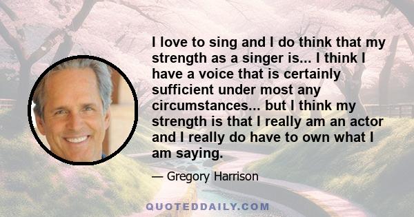 I love to sing and I do think that my strength as a singer is... I think I have a voice that is certainly sufficient under most any circumstances... but I think my strength is that I really am an actor and I really do