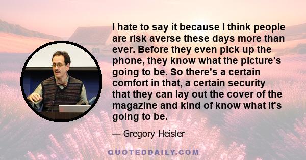 I hate to say it because I think people are risk averse these days more than ever. Before they even pick up the phone, they know what the picture's going to be. So there's a certain comfort in that, a certain security