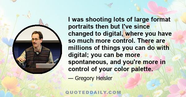 I was shooting lots of large format portraits then but I've since changed to digital, where you have so much more control. There are millions of things you can do with digital; you can be more spontaneous, and you're