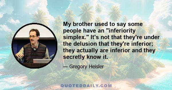 My brother used to say some people have an inferiority simplex. It's not that they're under the delusion that they're inferior; they actually are inferior and they secretly know it.