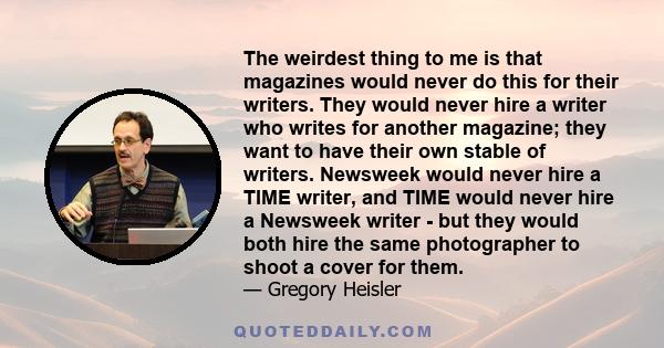 The weirdest thing to me is that magazines would never do this for their writers. They would never hire a writer who writes for another magazine; they want to have their own stable of writers. Newsweek would never hire