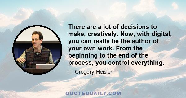 There are a lot of decisions to make, creatively. Now, with digital, you can really be the author of your own work. From the beginning to the end of the process, you control everything.