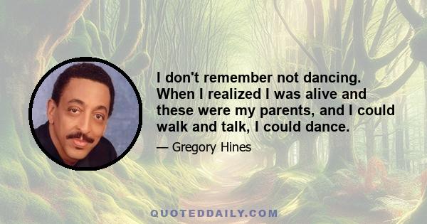 I don't remember not dancing. When I realized I was alive and these were my parents, and I could walk and talk, I could dance.