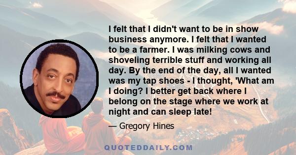 I felt that I didn't want to be in show business anymore. I felt that I wanted to be a farmer. I was milking cows and shoveling terrible stuff and working all day. By the end of the day, all I wanted was my tap shoes -