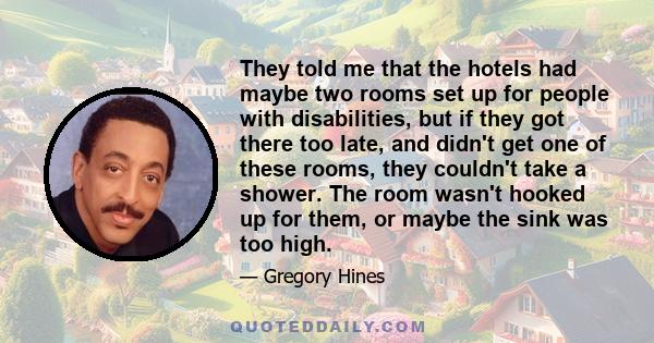 They told me that the hotels had maybe two rooms set up for people with disabilities, but if they got there too late, and didn't get one of these rooms, they couldn't take a shower. The room wasn't hooked up for them,