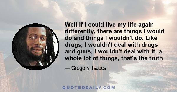 Well If I could live my life again differently, there are things I would do and things I wouldn't do. Like drugs, I wouldn't deal with drugs and guns, I wouldn't deal with it, a whole lot of things, that's the truth