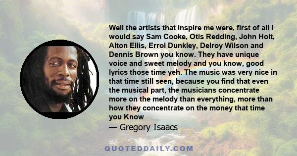 Well the artists that inspire me were, first of all I would say Sam Cooke, Otis Redding, John Holt, Alton Ellis, Errol Dunkley, Delroy Wilson and Dennis Brown you know. They have unique voice and sweet melody and you