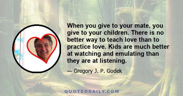 When you give to your mate, you give to your children. There is no better way to teach love than to practice love. Kids are much better at watching and emulating than they are at listening.