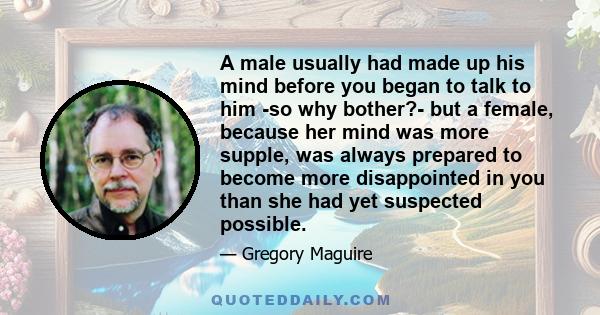 A male usually had made up his mind before you began to talk to him -so why bother?- but a female, because her mind was more supple, was always prepared to become more disappointed in you than she had yet suspected