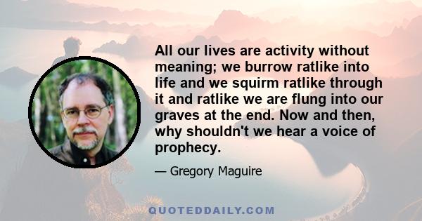 All our lives are activity without meaning; we burrow ratlike into life and we squirm ratlike through it and ratlike we are flung into our graves at the end. Now and then, why shouldn't we hear a voice of prophecy.