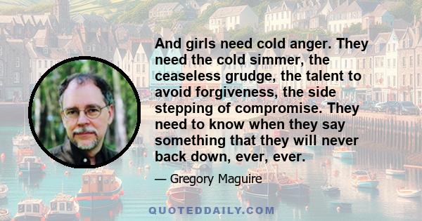 And girls need cold anger. They need the cold simmer, the ceaseless grudge, the talent to avoid forgiveness, the side stepping of compromise. They need to know when they say something that they will never back down,