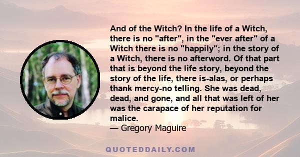 And of the Witch? In the life of a Witch, there is no after, in the ever after of a Witch there is no happily; in the story of a Witch, there is no afterword. Of that part that is beyond the life story, beyond the story 