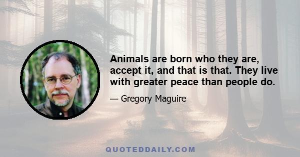 Animals are born who they are, accept it, and that is that. They live with greater peace than people do.